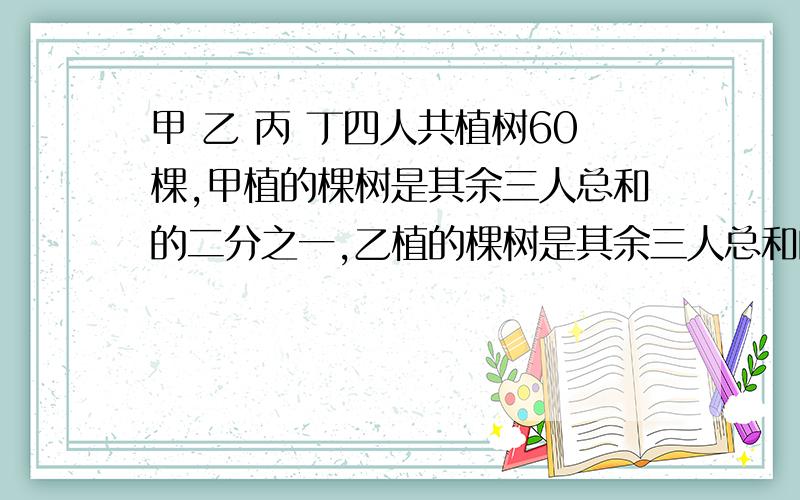 甲 乙 丙 丁四人共植树60棵,甲植的棵树是其余三人总和的二分之一,乙植的棵树是其余三人总和的三分之一,丙植的棵树是其余三人总和的四分之一.丁植多少棵?