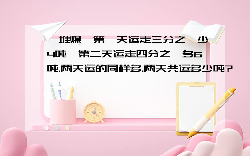 一堆煤,第一天运走三分之一少4吨,第二天运走四分之一多6吨.两天运的同样多.两天共运多少吨?