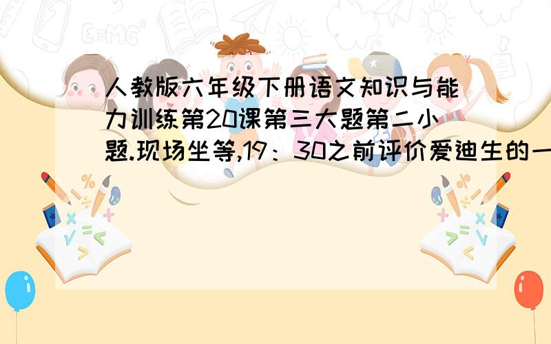 人教版六年级下册语文知识与能力训练第20课第三大题第二小题.现场坐等,19：30之前评价爱迪生的一段话里头要有“只要你见微知著，善于发问并不断探索，那么，当你解答了如干个问号之