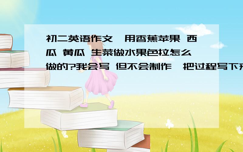 初二英语作文,用香蕉苹果 西瓜 黄瓜 生菜做水果色拉怎么做的?我会写 但不会制作,把过程写下来 用中文 快!