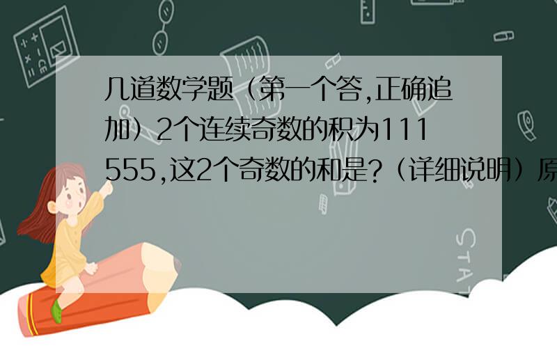 几道数学题（第一个答,正确追加）2个连续奇数的积为111555,这2个奇数的和是?（详细说明）原来食堂里的大米是面粉的4倍 大米和面粉各吃掉80千克,大米的重量是面粉的2倍 原来有几千克米,面