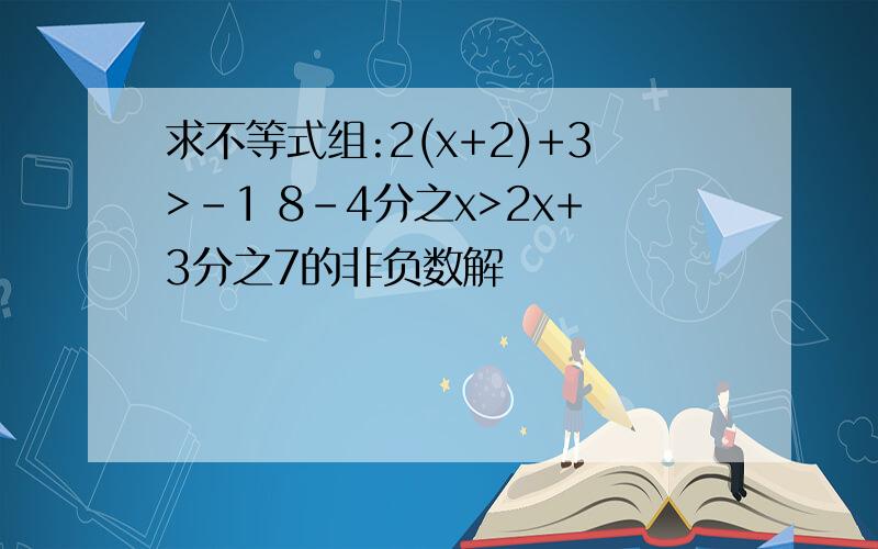 求不等式组:2(x+2)+3>-1 8-4分之x>2x+3分之7的非负数解