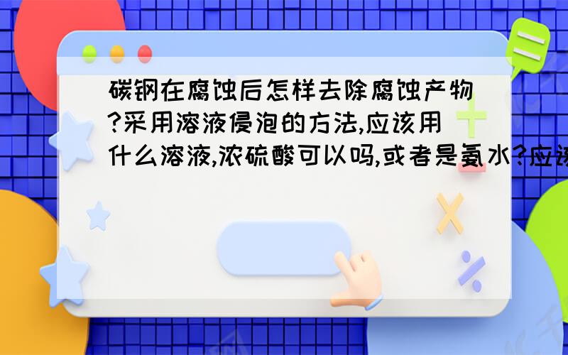 碳钢在腐蚀后怎样去除腐蚀产物?采用溶液侵泡的方法,应该用什么溶液,浓硫酸可以吗,或者是氨水?应该侵泡多久,浓度是多少?