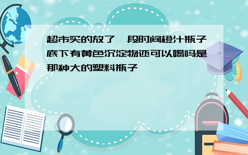 超市买的放了一段时间橙汁瓶子底下有黄色沉淀物还可以喝吗是那种大的塑料瓶子