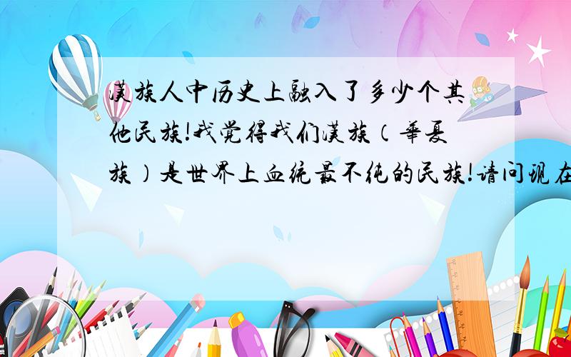 汉族人中历史上融入了多少个其他民族!我觉得我们汉族（华夏族）是世界上血统最不纯的民族!请问现在汉族（华夏族）血统最纯正的人群分布在哪里!