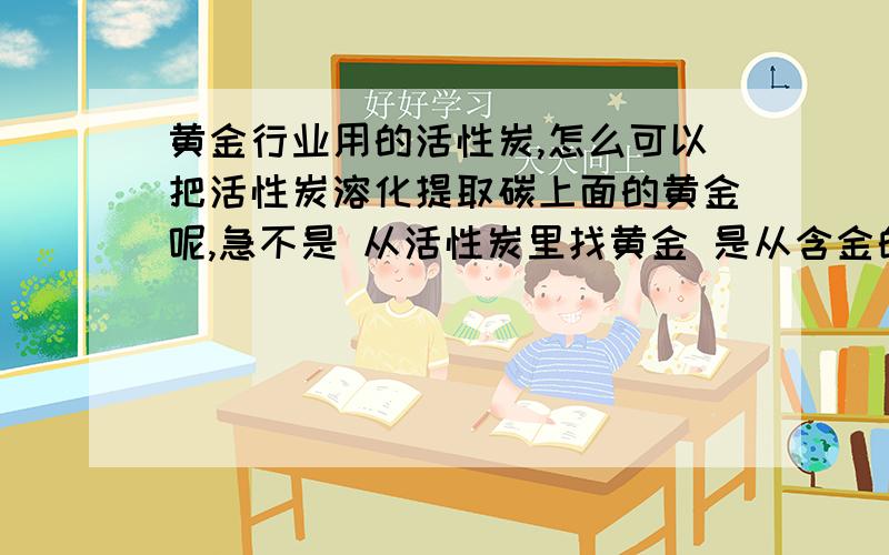 黄金行业用的活性炭,怎么可以把活性炭溶化提取碳上面的黄金呢,急不是 从活性炭里找黄金 是从含金的活性炭里提，但是不知道怎么提炼