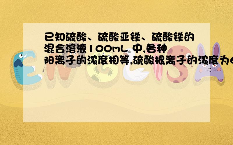 已知硫酸、硫酸亚铁、硫酸铁的混合溶液100mL 中,各种阳离子的浓度相等,硫酸根离子的浓度为6mol