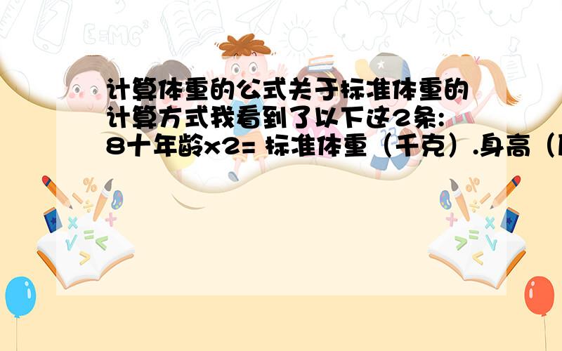 计算体重的公式关于标准体重的计算方式我看到了以下这2条:8十年龄x2= 标准体重（千克）.身高（厘米）－100= 标准体重（千克）其中第一条比较符合我现在的体重,但是如果用第2条公式计算