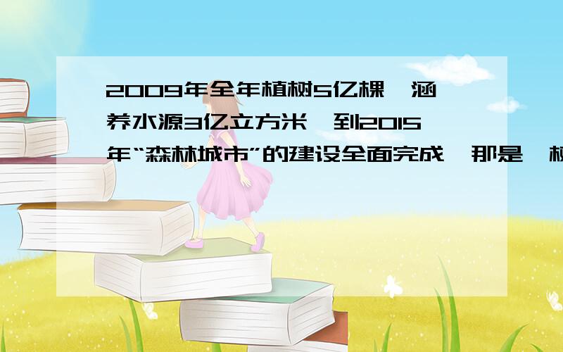 2009年全年植树5亿棵,涵养水源3亿立方米,到2015年“森林城市”的建设全面完成,那是,树木可以长期保持涵水源11亿立方米.1,从2009年到2015年这七年时间里,该城市一共种植树说少亿棵?2,若把2009