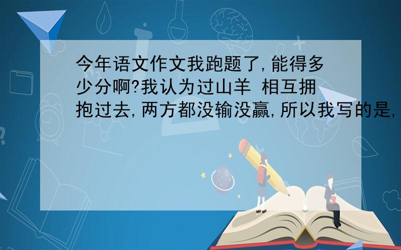 今年语文作文我跑题了,能得多少分啊?我认为过山羊 相互拥抱过去,两方都没输没赢,所以我写的是,直面对手,正对比赛.这跑题了吧,能的多少分啊,我想哭了.