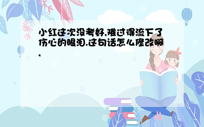 小红这次没考好,难过得流下了伤心的眼泪.这句话怎么修改啊,