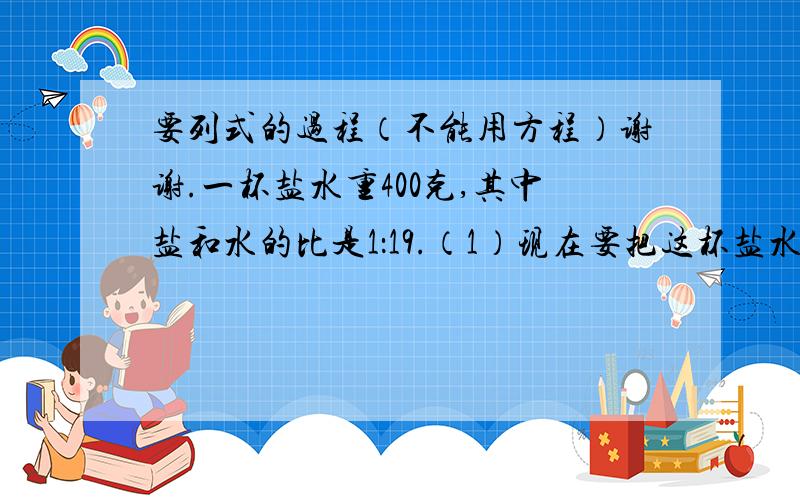 要列式的过程（不能用方程）谢谢.一杯盐水重400克,其中盐和水的比是1：19.（1）现在要把这杯盐水冲淡,使得盐和水的比是1：25,需要加水多少克?(2)如果要把这杯盐水变浓,使得盐和水的比是1