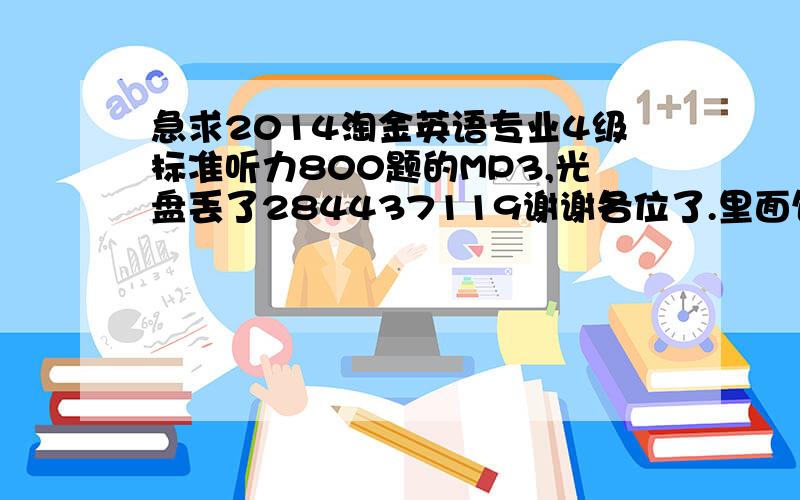 急求2014淘金英语专业4级标准听力800题的MP3,光盘丢了284437119谢谢各位了.里面包括10套听力强化训练；2000高频词汇周计划,录音及字幕随光盘赠送；20篇预测作文,考前突击背诵；光盘另赠：100