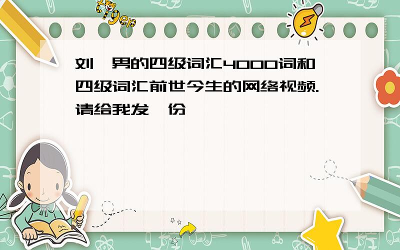 刘一男的四级词汇4000词和四级词汇前世今生的网络视频.请给我发一份,