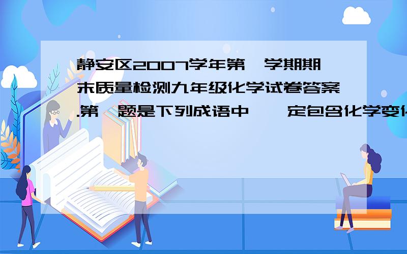 静安区2007学年第一学期期末质量检测九年级化学试卷答案.第一题是下列成语中,一定包含化学变化的是A.木已成舟B.花香四溢C.蜡炬成灰D.滴水成冰求啊T T、尽量快啊…………