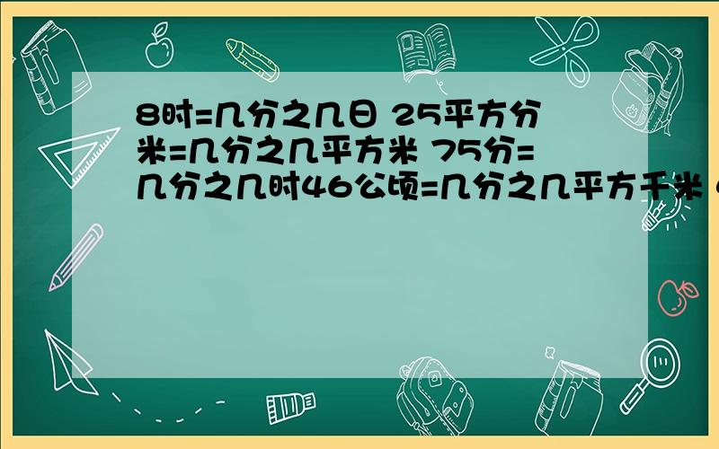 8时=几分之几日 25平方分米=几分之几平方米 75分=几分之几时46公顷=几分之几平方千米 485千克=几分之几吨 15厘米=几分之几米