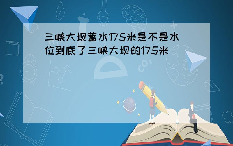 三峡大坝蓄水175米是不是水位到底了三峡大坝的175米