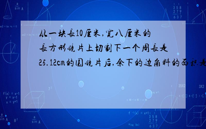 从一块长10厘米,宽八厘米的长方形镜片上切割下一个周长是25.12cm的圆镜片后,余下的边角料的面积是多少?