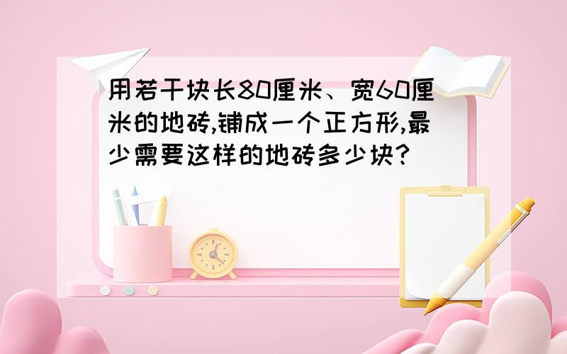 用若干块长80厘米、宽60厘米的地砖,铺成一个正方形,最少需要这样的地砖多少块?