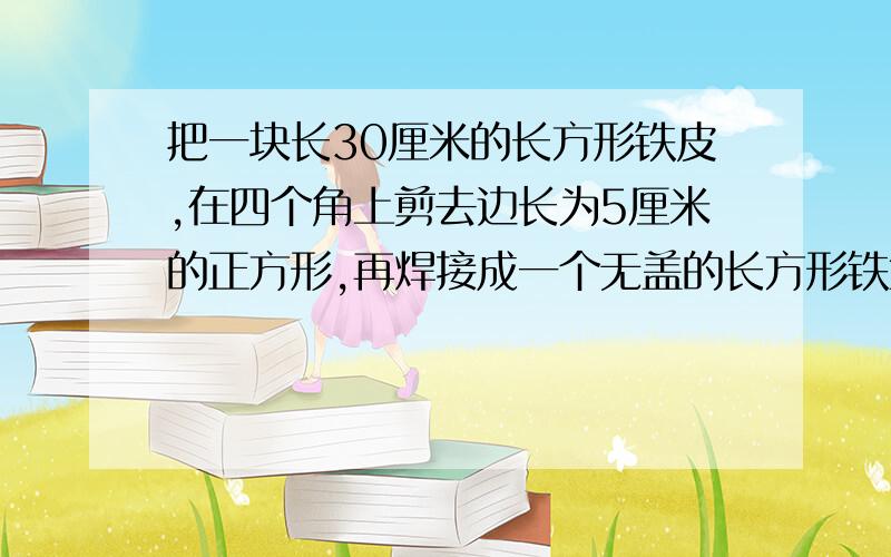 把一块长30厘米的长方形铁皮,在四个角上剪去边长为5厘米的正方形,再焊接成一个无盖的长方形铁盒.这个铁盒的容积是1500立方厘米.求原来的长方形铁皮的面积.(带算式