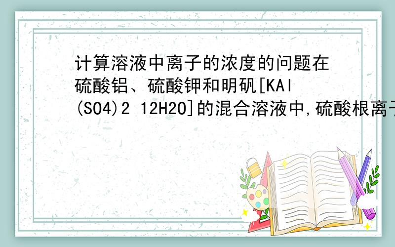 计算溶液中离子的浓度的问题在硫酸铝、硫酸钾和明矾[KAl(SO4)2 12H2O]的混合溶液中,硫酸根离子的浓度为0.4mol/L,当加入等体积0.4mol/L KOH溶液时,生成的沉淀恰好完全溶解.则反应后溶液中K+的浓度