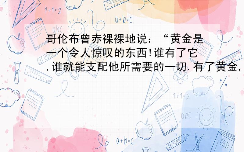 哥伦布曾赤裸裸地说：“黄金是一个令人惊叹的东西!谁有了它,谁就能支配他所需要的一切.有了黄金,要把灵魂送到天堂,也是可以做到的.”欧洲人对黄金的这种贪婪追求,从本质上反映了A. 资