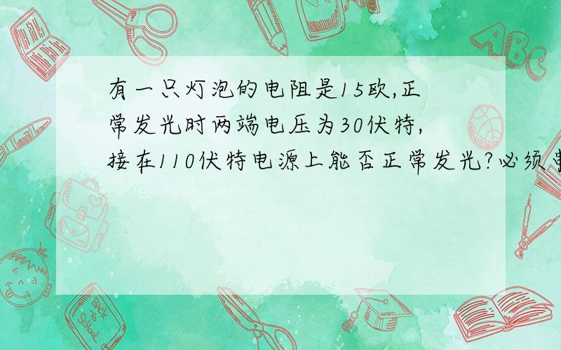 有一只灯泡的电阻是15欧,正常发光时两端电压为30伏特,接在110伏特电源上能否正常发光?必须串联一只多大的电阻才能发光?