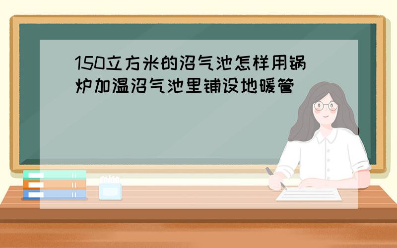 150立方米的沼气池怎样用锅炉加温沼气池里铺设地暖管