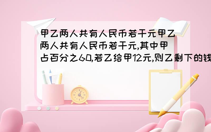 甲乙两人共有人民币若干元甲乙两人共有人民币若干元,其中甲占百分之60,若乙给甲12元,则乙剩下的钱占总数的25%，原来甲乙两人各多少人民币？