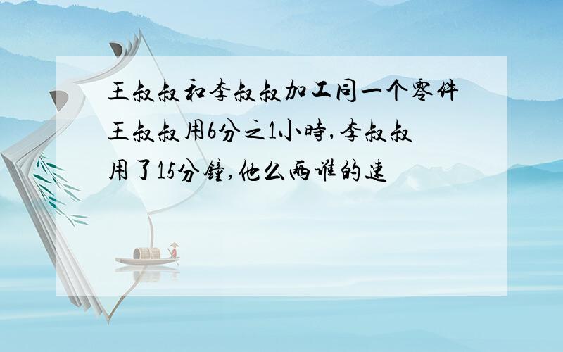 王叔叔和李叔叔加工同一个零件王叔叔用6分之1小时,李叔叔用了15分钟,他么两谁的速