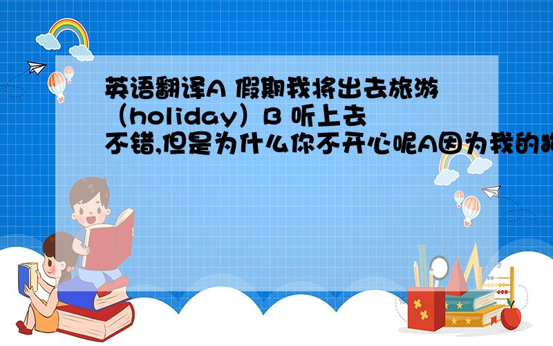 英语翻译A 假期我将出去旅游（holiday）B 听上去不错,但是为什么你不开心呢A因为我的狗没人照顾B 我可以帮你照顾 在你假期的时候A really?B不客气 ,A 每天早上晚上喂它吃东西,下午带它去散步