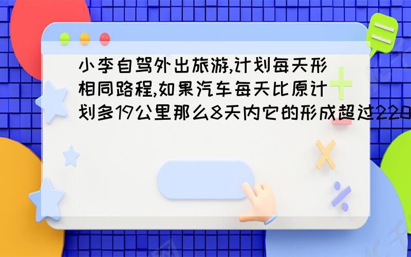 小李自驾外出旅游,计划每天形相同路程,如果汽车每天比原计划多19公里那么8天内它的形成超过2200公里,如每天比原计划少12公里那么它行驶同样路程需9天多时间,求这辆汽车原来每天的行程