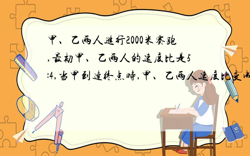 甲、乙两人进行2000米赛跑,最初甲、乙两人的速度比是5:4,当甲到达终点时,甲、乙两人速度比变成了4:5,谁先到达终点?没有到达终点的人此刻离终点有多远?