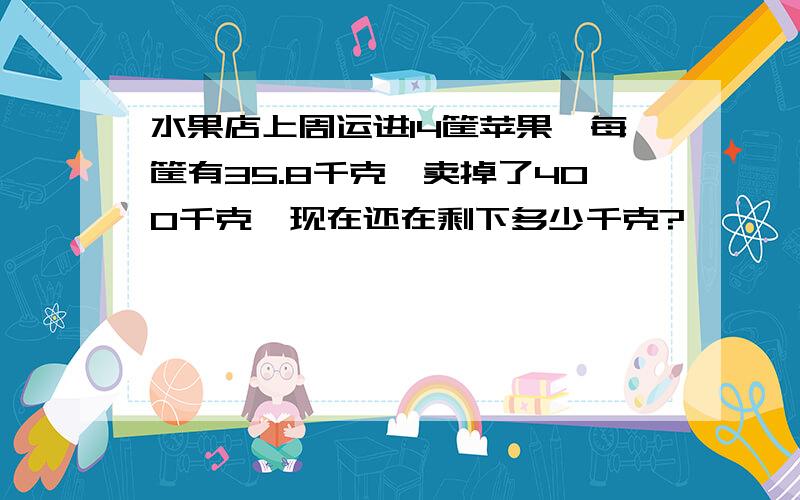 水果店上周运进14筐苹果,每筐有35.8千克,卖掉了400千克,现在还在剩下多少千克?