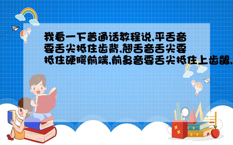 我看一下普通话教程说,平舌音要舌尖抵住齿背,翘舌音舌尖要抵住硬腭前端,前鼻音要舌尖抵住上齿龈,后鼻音舌根要抵住软腭,可是像一些平翘舌音与前后鼻音结合的音节,如san 三 shan 山 sang桑