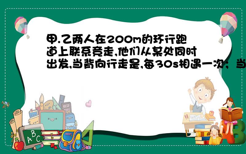 甲.乙两人在200m的环行跑道上联系竞走,他们从某处同时出发,当背向行走是,每30s相遇一次；当同向行走时,每隔4分相遇一次,则两人速度分别为（ ).( )