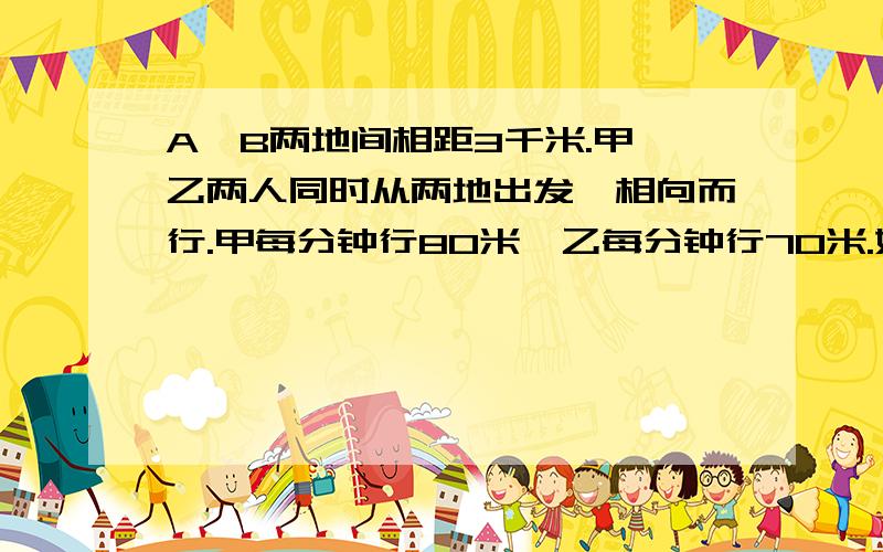 A,B两地间相距3千米.甲,乙两人同时从两地出发,相向而行.甲每分钟行80米,乙每分钟行70米.如果有一只狗与甲同行,狗每分钟跑150米,当狗遇到乙时立即返回,遇到甲后又向乙跑去.这样,狗不停地在