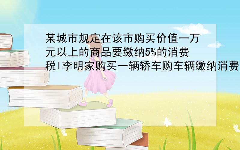 某城市规定在该市购买价值一万元以上的商品要缴纳5%的消费税l李明家购买一辆轿车购车辆缴纳消费共是10500