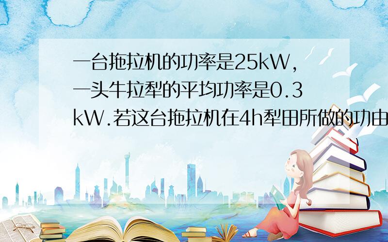 一台拖拉机的功率是25kW,一头牛拉犁的平均功率是0.3kW.若这台拖拉机在4h犁田所做的功由这头牛来完成,需要多少时间?这道物理题能否直接用4h除以（牛拉犁的平均功率与拖拉机的功率）?