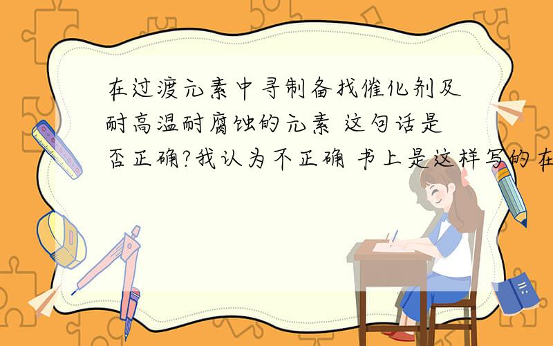 在过渡元素中寻制备找催化剂及耐高温耐腐蚀的元素 这句话是否正确?我认为不正确 书上是这样写的在过渡元素中寻找催化剂和耐高温 耐腐蚀的合金材料.