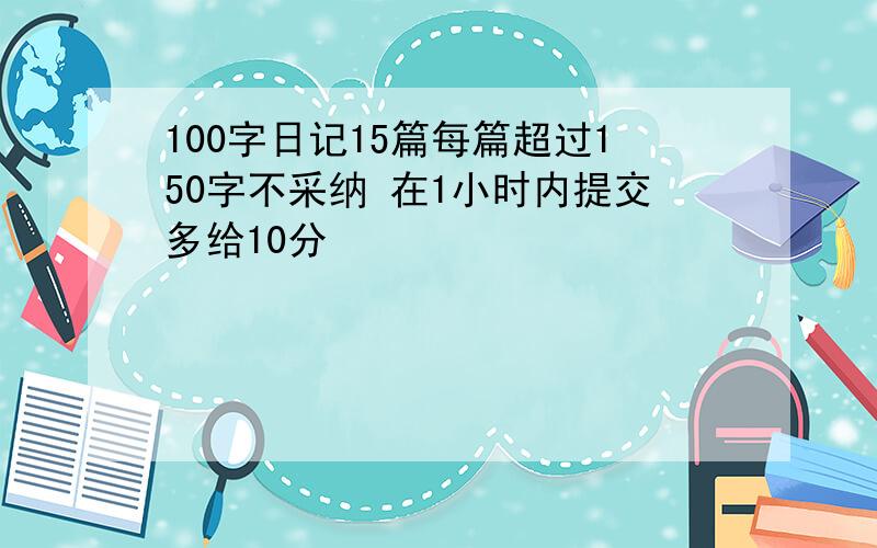 100字日记15篇每篇超过150字不采纳 在1小时内提交多给10分