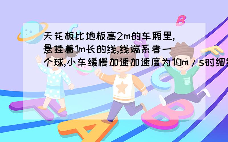 天花板比地板高2m的车厢里,悬挂着1m长的线,线端系者一个球,小车缓慢加速加速度为10m/s时细线拉力为重力的多少倍细线被拉断起加速度就不变求小球落地点与悬挂点的距离为多少