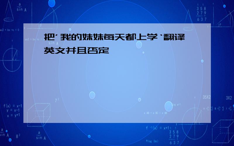 把’我的妹妹每天都上学‘翻译英文并且否定