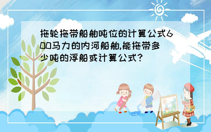 拖轮拖带船舶吨位的计算公式600马力的内河船舶,能拖带多少吨的浮船或计算公式?