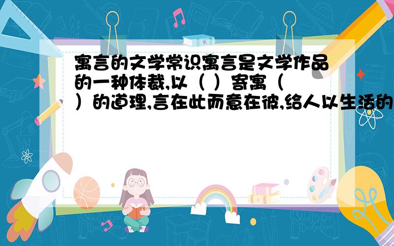 寓言的文学常识寓言是文学作品的一种体裁,以（ ）寄寓（ ）的道理,言在此而意在彼,给人以生活的启示.寓言故事一般是简短的,比喻性强.故事的主人公可以是人,也可以是拟人化的（ ）和（