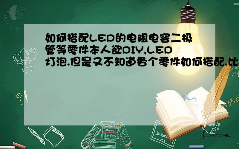 如何搭配LED的电阻电容二极管等零件本人欲DIY,LED灯泡.但是又不知道各个零件如何搭配.比如做2W的LED灯泡,该用多少型号的电阻电熔和二极管搭配还有做3W,6W,12W.该怎么换算?还有用什么设备可