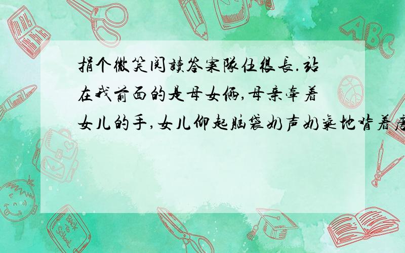 捐个微笑阅读答案队伍很长.站在我前面的是母女俩,母亲牵着女儿的手,女儿仰起脑袋奶声奶气地背着唐诗,背完一首,就向母亲讨表扬.年轻的母亲不吝啬,反复竖起大拇指,鼓励女儿再接再厉.