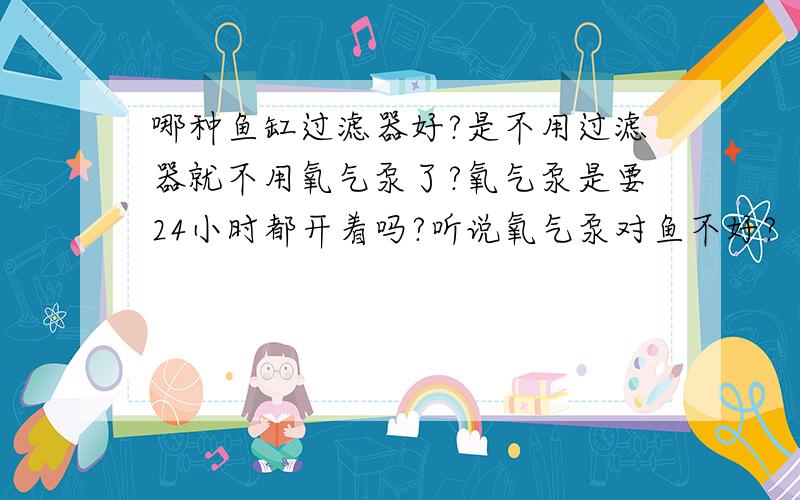 哪种鱼缸过滤器好?是不用过滤器就不用氧气泵了?氧气泵是要24小时都开着吗?听说氧气泵对鱼不好?