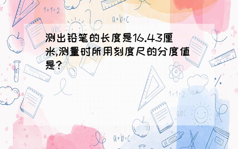 测出铅笔的长度是16.43厘米,测量时所用刻度尺的分度值是?