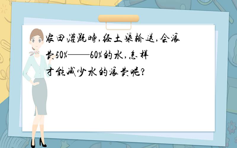 农田灌溉时,经土渠输送,会浪费50%——60%的水,怎样才能减少水的浪费呢?